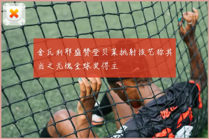 舍瓦利耶盛赞登贝莱挑射技艺称其当之无愧金球奖得主