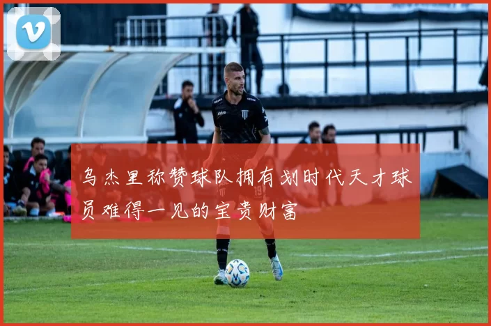 乌杰里称赞球队拥有划时代天才球员难得一见的宝贵财富