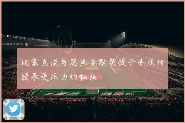 比塞克谈与恩里克默契提升齐沃传授承受压力的秘诀