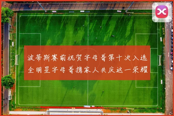 波蒂斯赛前祝贺字母哥第十次入选全明星字母哥携家人共庆这一荣耀时刻