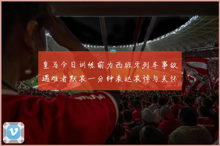 皇马今日训练前为西班牙列车事故遇难者默哀一分钟表达哀悼与关怀