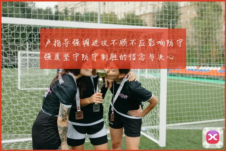 卢指导强调进攻不顺不应影响防守强度坚守防守制胜的信念与决心