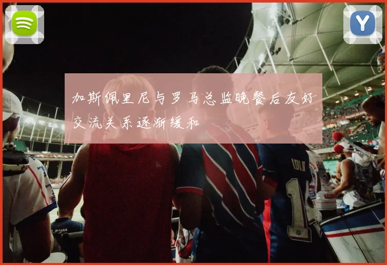 加斯佩里尼与罗马总监晚餐后友好交流关系逐渐缓和