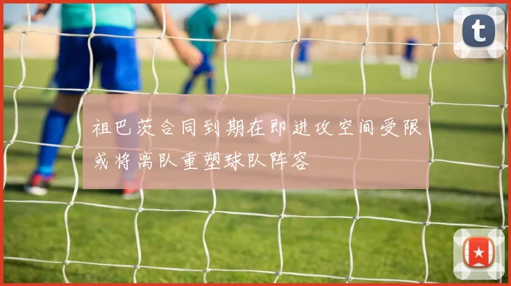 祖巴茨合同到期在即进攻空间受限或将离队重塑球队阵容