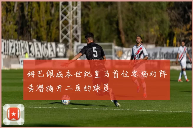 姆巴佩成本世纪皇马首位客场对阵黄潜梅开二度的球员