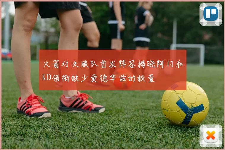 火箭对决狼队首发阵容揭晓阿门和KD领衔缺少爱德华兹的较量