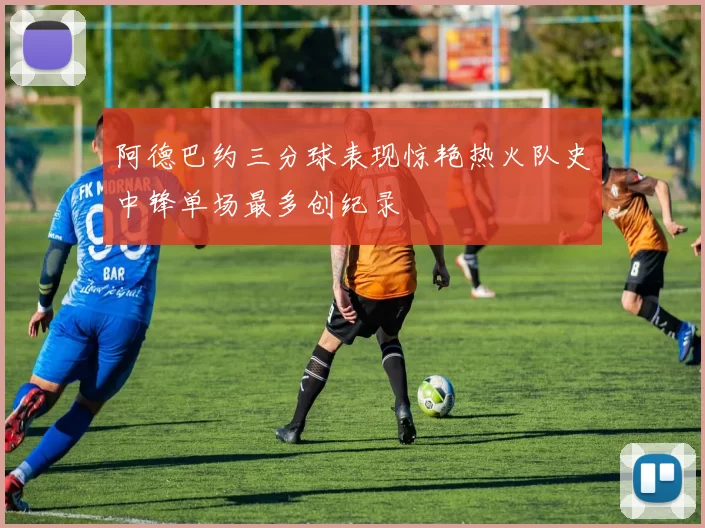 阿德巴约三分球表现惊艳热火队史中锋单场最多创纪录